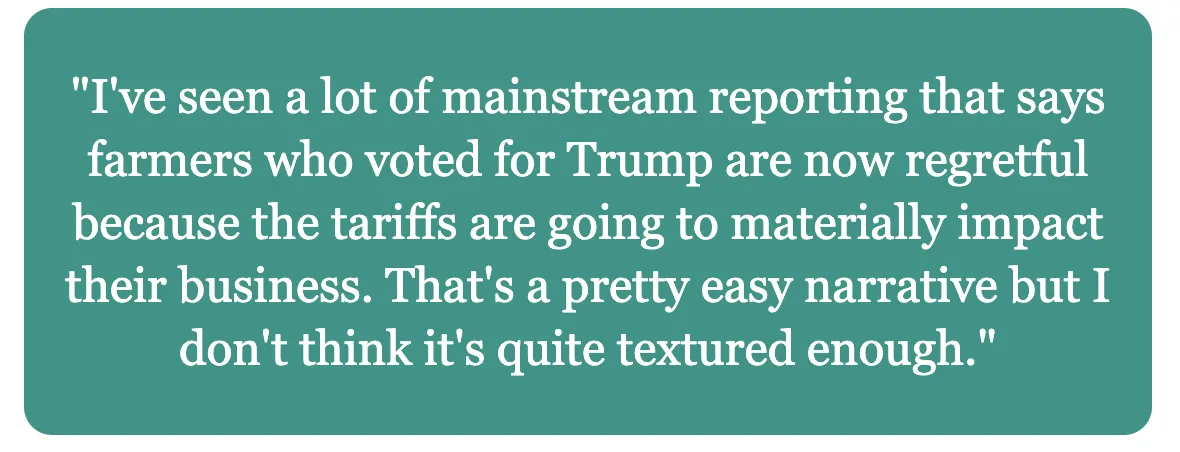 Quote from Jesse Hirsch: "I've seen a lot of mainstream reporting that says farmers who voted for Trump are now regretful because the tariffs are going to materially impact their business. That's a pretty easy narrative but I don't think it's quite textured enough."
